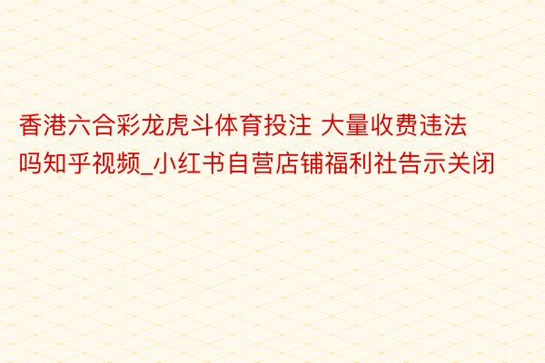 香港六合彩龙虎斗体育投注 大量收费违法吗知乎视频_小红书自营店铺福利社告示关闭