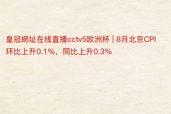 皇冠網址在线直播cctv5欧洲杯 | 8月北京CPI环比上升0.1%，同比上升0.3%