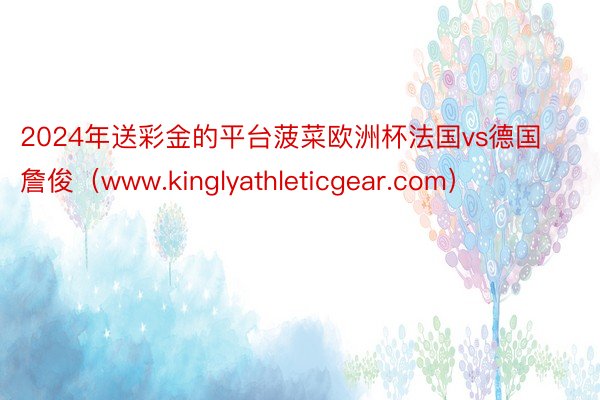 2024年送彩金的平台菠菜欧洲杯法国vs德国詹俊（www.kinglyathleticgear.com）