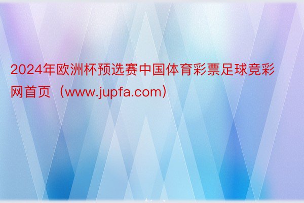 2024年欧洲杯预选赛中国体育彩票足球竞彩网首页（www.jupfa.com）