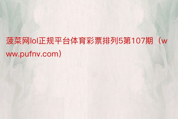 菠菜网lol正规平台体育彩票排列5第107期（www.pufnv.com）