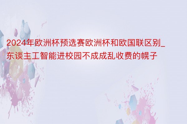 2024年欧洲杯预选赛欧洲杯和欧国联区别_东谈主工智能进校园不成成乱收费的幌子