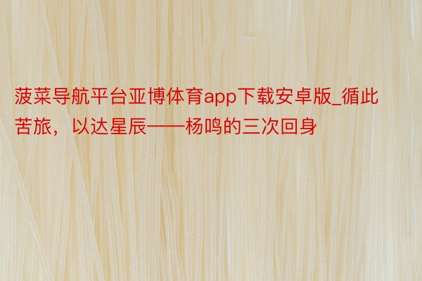 菠菜导航平台亚博体育app下载安卓版_循此苦旅，以达星辰——杨鸣的三次回身