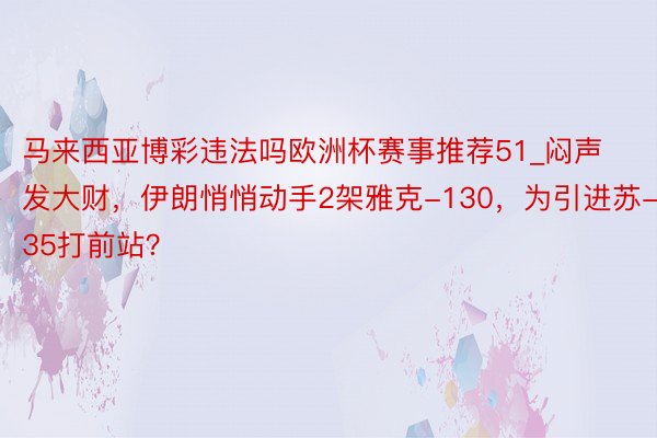 马来西亚博彩违法吗欧洲杯赛事推荐51_闷声发大财，伊朗悄悄动手2架雅克-130，为引进苏-35打前站？