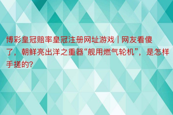 博彩皇冠赔率皇冠注册网址游戏 | 网友看傻了，朝鲜亮出洋之重器“舰用燃气轮机”，是怎样手搓的？