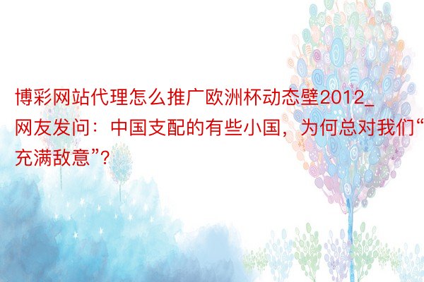 博彩网站代理怎么推广欧洲杯动态壁2012_网友发问：中国支配的有些小国，为何总对我们“充满敌意”？