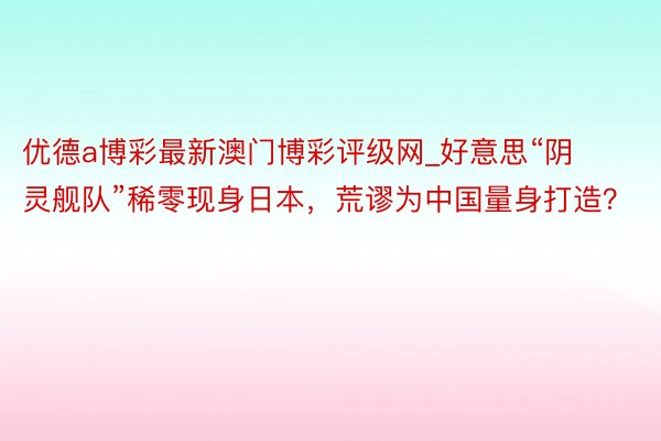 优德a博彩最新澳门博彩评级网_好意思“阴灵舰队”稀零现身日本，荒谬为中国量身打造？