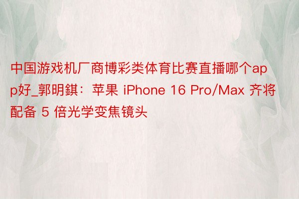 中国游戏机厂商博彩类体育比赛直播哪个app好_郭明錤：苹果 iPhone 16 Pro/Max 齐将配备 5 倍光学变焦镜头