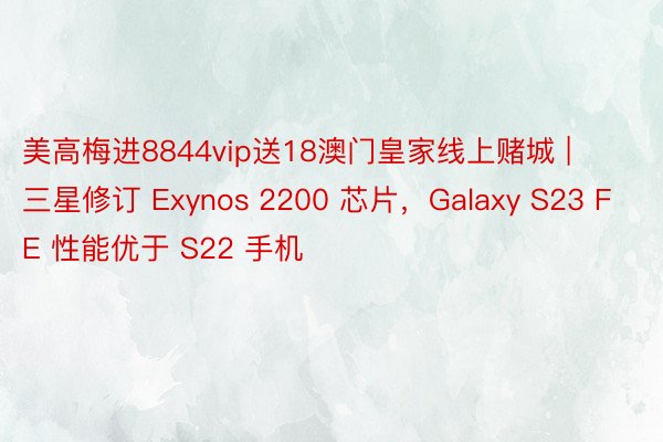 美高梅进8844vip送18澳门皇家线上赌城 | 三星修订 Exynos 2200 芯片，Galaxy S23 FE 性能优于 S22 手机