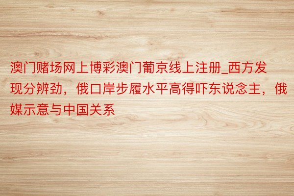 澳门赌场网上博彩澳门葡京线上注册_西方发现分辨劲，俄口岸步履水平高得吓东说念主，俄媒示意与中国关系