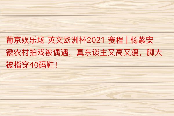 葡京娱乐场 英文欧洲杯2021 赛程 | 杨紫安徽农村拍戏被偶遇，真东谈主又高又瘦，脚大被指穿40码鞋！