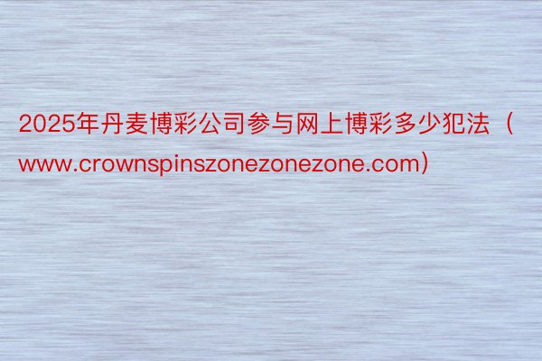 2025年丹麦博彩公司参与网上博彩多少犯法（www.crownspinszonezonezone.com）