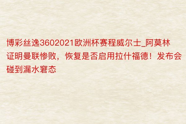 博彩丝逸3602021欧洲杯赛程威尔士_阿莫林证明曼联惨败，恢复是否启用拉什福德！发布会碰到漏水窘态