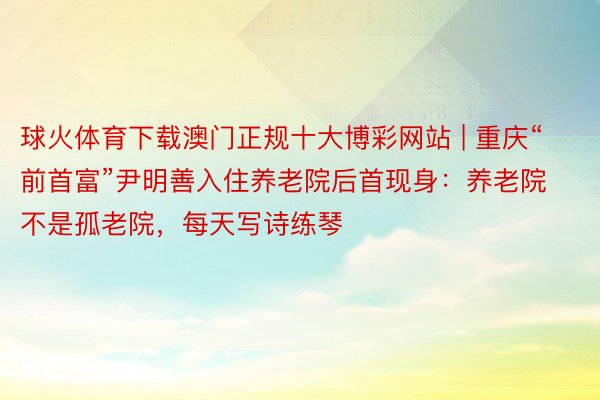 球火体育下载澳门正规十大博彩网站 | 重庆“前首富”尹明善入住养老院后首现身：养老院不是孤老院，每天写诗练琴