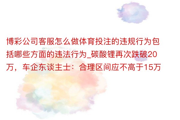 博彩公司客服怎么做体育投注的违规行为包括哪些方面的违法行为_碳酸锂再次跌破20万，车企东谈主士：合理区间应不高于15万