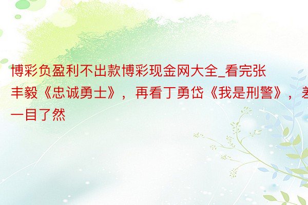 博彩负盈利不出款博彩现金网大全_看完张丰毅《忠诚勇士》，再看丁勇岱《我是刑警》，差距一目了然