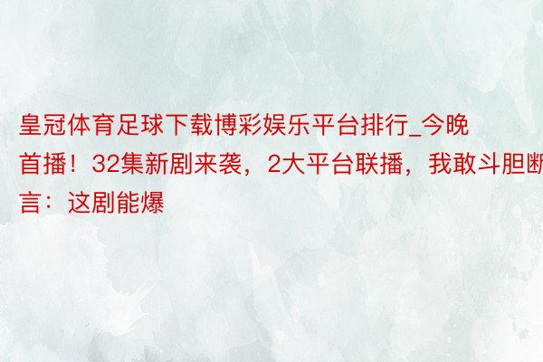 皇冠体育足球下载博彩娱乐平台排行_今晚首播！32集新剧来袭，2大平台联播，我敢斗胆断言：这剧能爆