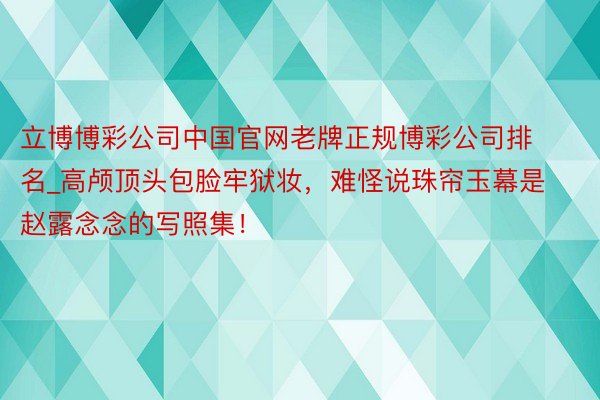 立博博彩公司中国官网老牌正规博彩公司排名_高颅顶头包脸牢狱妆，难怪说珠帘玉幕是赵露念念的写照集！