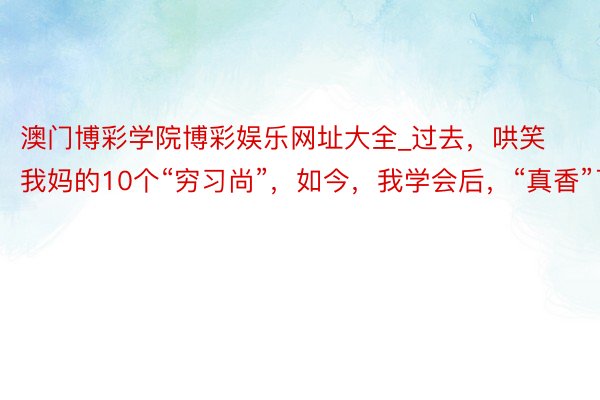 澳门博彩学院博彩娱乐网址大全_过去，哄笑我妈的10个“穷习尚”，如今，我学会后，“真香”了！