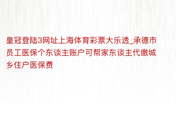 皇冠登陆3网址上海体育彩票大乐透_承德市员工医保个东谈主账户可帮家东谈主代缴城乡住户医保费