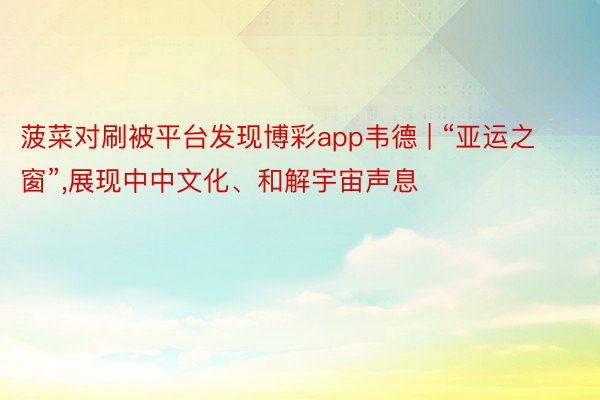 菠菜对刷被平台发现博彩app韦德 | “亚运之窗”,展现中中文化、和解宇宙声息