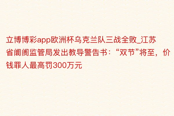 立博博彩app欧洲杯乌克兰队三战全败_江苏省阛阓监管局发出教导警告书：“双节”将至，价钱罪人最高罚300万元